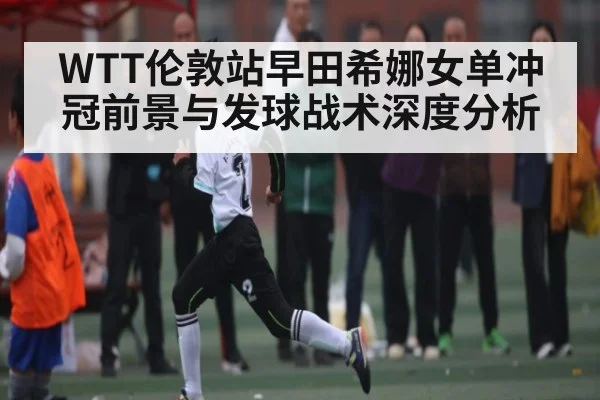 WTT伦敦站早田希娜女单冲冠前景与发球战术深度分析