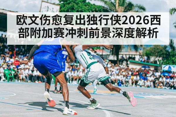 欧文伤愈复出独行侠2026西部附加赛冲刺前景深度解析